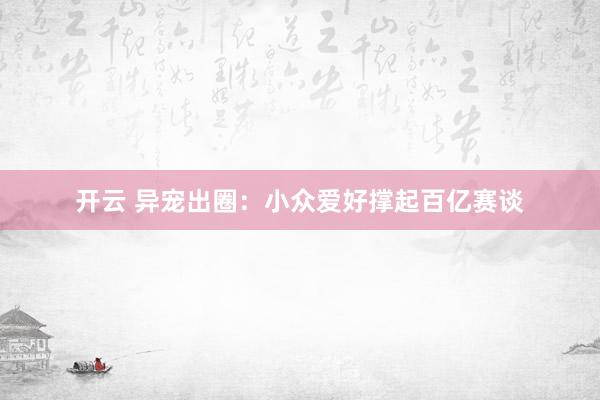 开云 异宠出圈：小众爱好撑起百亿赛谈