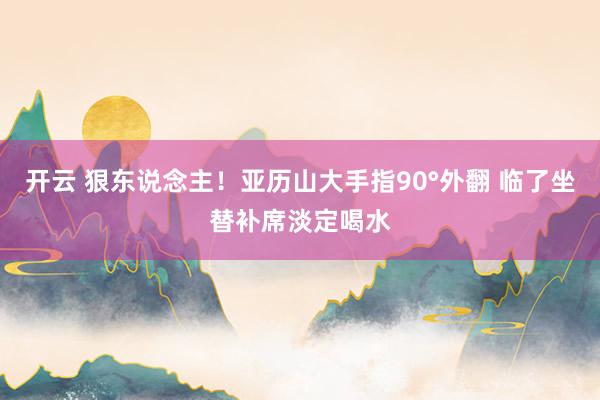 开云 狠东说念主！亚历山大手指90°外翻 临了坐替补席淡定喝水