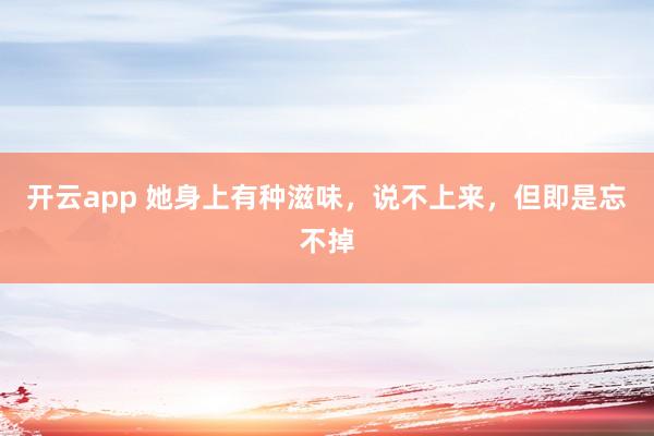 开云app 她身上有种滋味，说不上来，但即是忘不掉