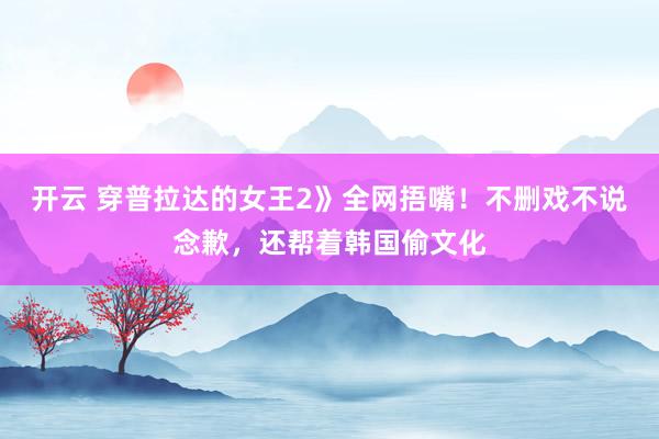 开云 穿普拉达的女王2》全网捂嘴！不删戏不说念歉，还帮着韩国偷文化