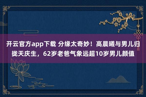 开云官方app下载 分缘太奇妙！高晨曦与男儿归拢天庆生，62岁老爸气象远超10岁男儿颜值