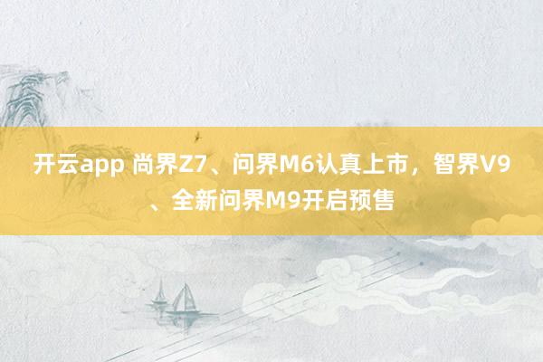 开云app 尚界Z7、问界M6认真上市，智界V9、全新问界M9开启预售