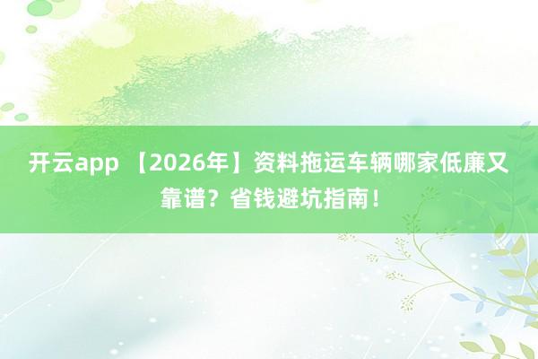 开云app 【2026年】资料拖运车辆哪家低廉又靠谱？省钱避坑指南！