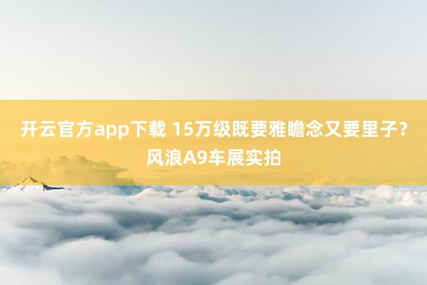 开云官方app下载 15万级既要雅瞻念又要里子？风浪A9车展实拍