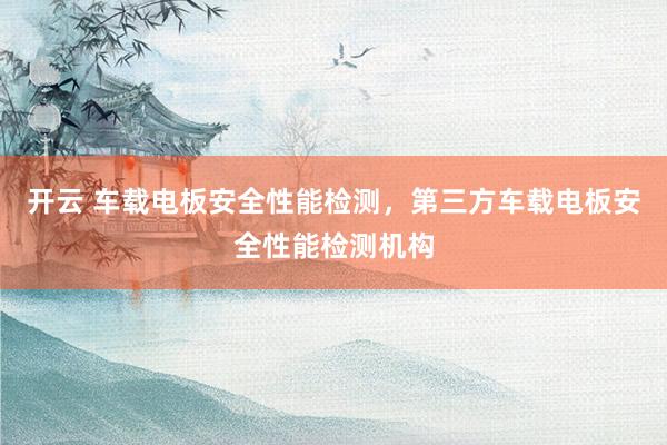 开云 车载电板安全性能检测，第三方车载电板安全性能检测机构