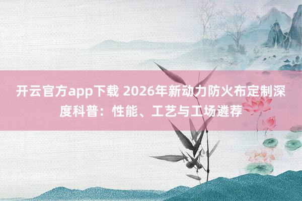 开云官方app下载 2026年新动力防火布定制深度科普：性能、工艺与工场遴荐
