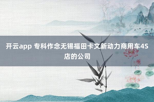 开云app 专科作念无锡福田卡文新动力商用车4S店的公司