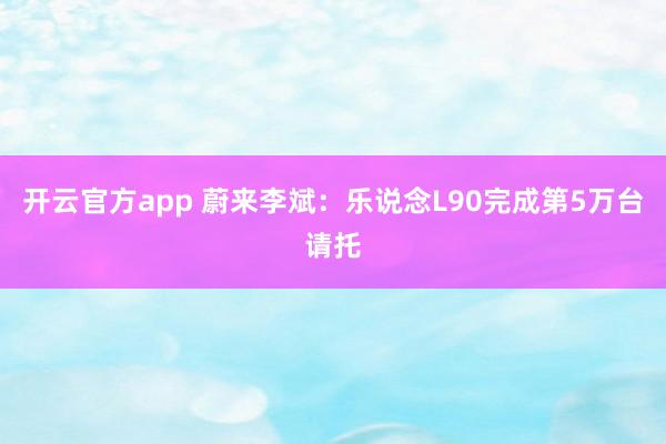 开云官方app 蔚来李斌：乐说念L90完成第5万台请托