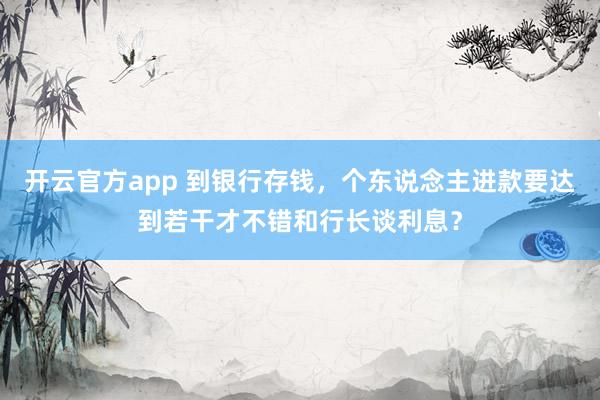 开云官方app 到银行存钱，个东说念主进款要达到若干才不错和行长谈利息？