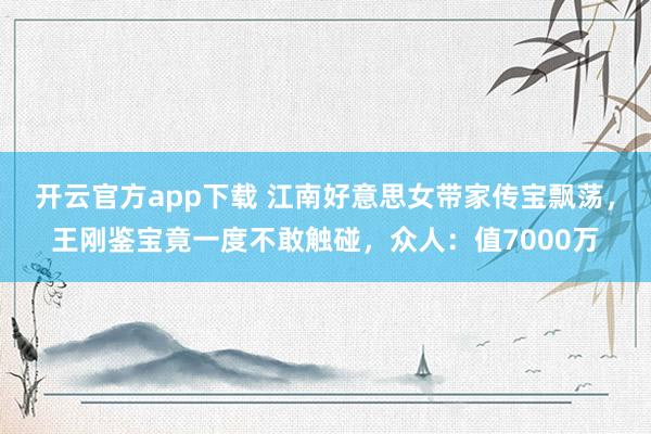 开云官方app下载 江南好意思女带家传宝飘荡，王刚鉴宝竟一度不敢触碰，众人：值7000万