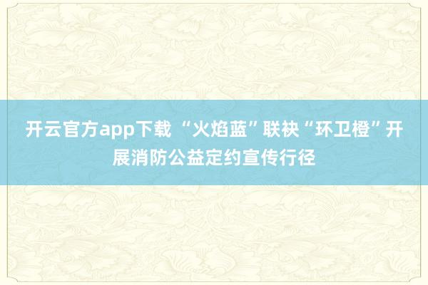 开云官方app下载 “火焰蓝”联袂“环卫橙”开展消防公益定约宣传行径
