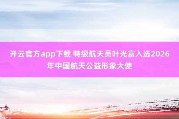 开云官方app下载 特级航天员叶光富入选2026年中国航天公益形象大使