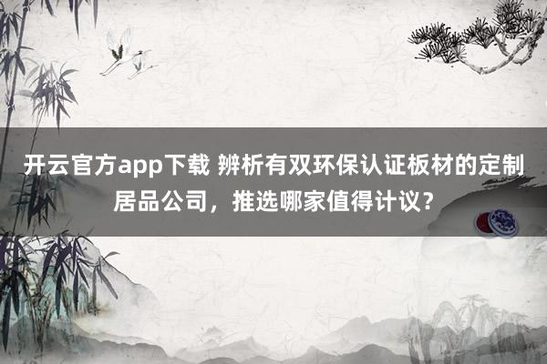 开云官方app下载 辨析有双环保认证板材的定制居品公司，推选哪家值得计议？