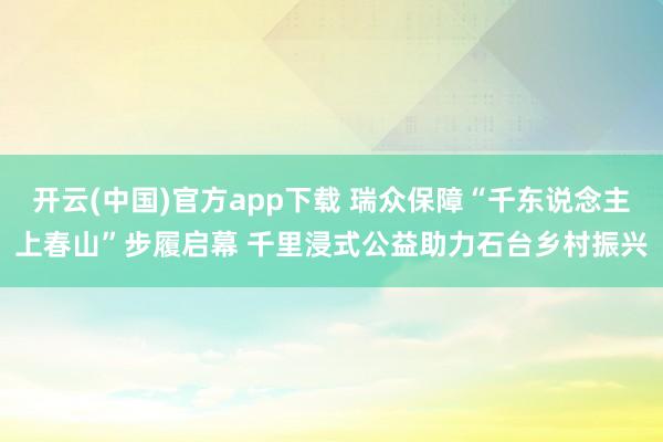 开云(中国)官方app下载 瑞众保障“千东说念主上春山”步履启幕 千里浸式公益助力石台乡村振兴