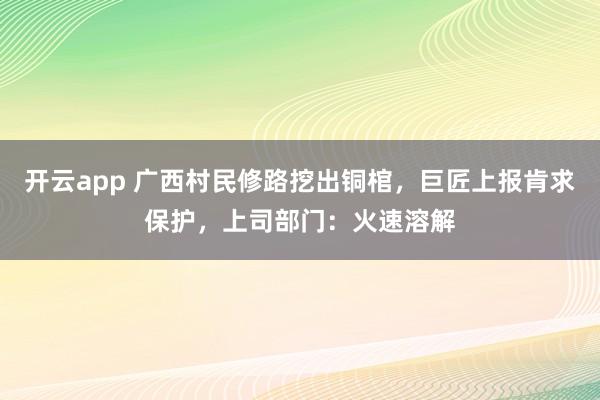 开云app 广西村民修路挖出铜棺，巨匠上报肯求保护，上司部门：火速溶解