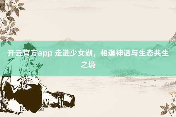 开云官方app 走进少女湖，相逢神话与生态共生之境