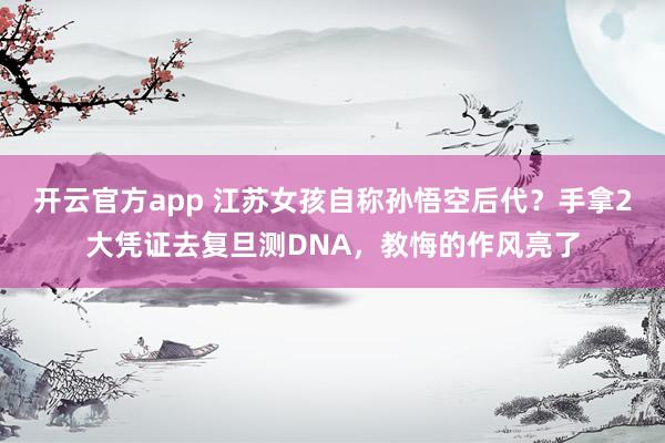 开云官方app 江苏女孩自称孙悟空后代？手拿2大凭证去复旦测DNA，教悔的作风亮了