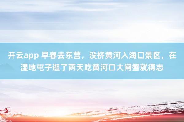 开云app 早春去东营，没挤黄河入海口景区，在湿地屯子逛了两天吃黄河口大闸蟹就得志