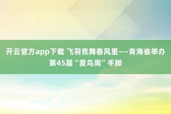 开云官方app下载 飞羽竞舞春风里——青海省举办第45届“爱鸟周”手脚