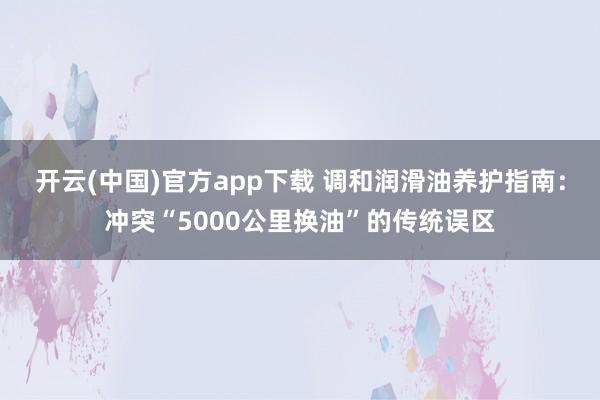 开云(中国)官方app下载 调和润滑油养护指南：冲突“5000公里换油”的传统误区