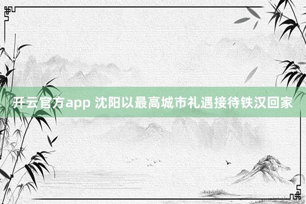 开云官方app 沈阳以最高城市礼遇接待铁汉回家