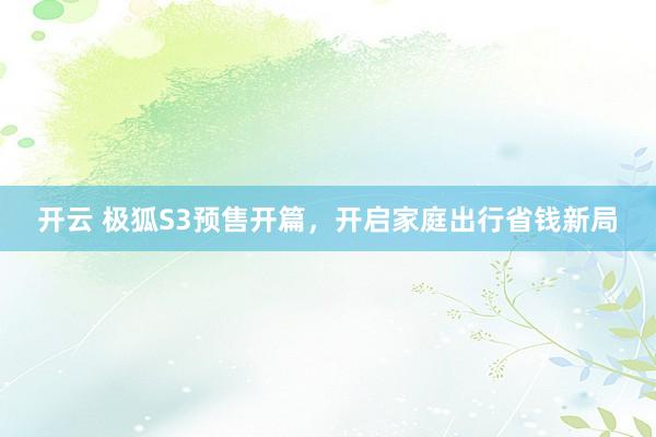 开云 极狐S3预售开篇，开启家庭出行省钱新局