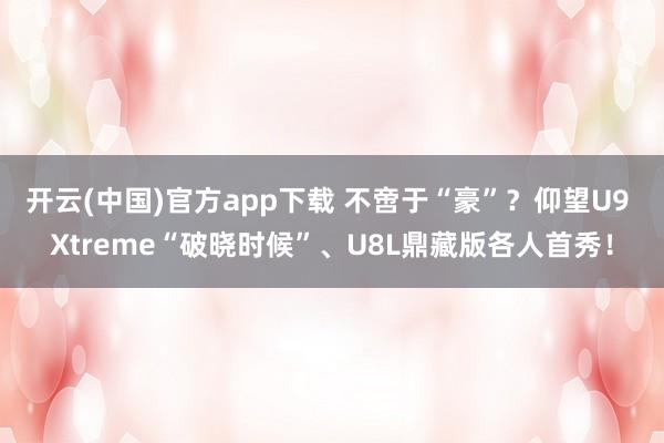 开云(中国)官方app下载 不啻于“豪”？仰望U9 Xtreme“破晓时候”、U8L鼎藏版各人首秀！
