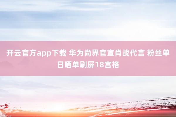 开云官方app下载 华为尚界官宣肖战代言 粉丝单日晒单刷屏18宫格