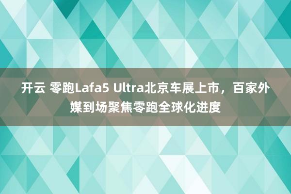 开云 零跑Lafa5 Ultra北京车展上市，百家外媒到场聚焦零跑全球化进度