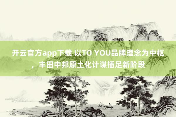 开云官方app下载 以TO YOU品牌理念为中枢，丰田中邦原土化计谋插足新阶段