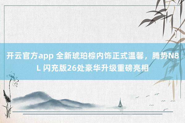 开云官方app 全新琥珀棕内饰正式温馨，腾势N8L 闪充版26处豪华升级重磅亮相