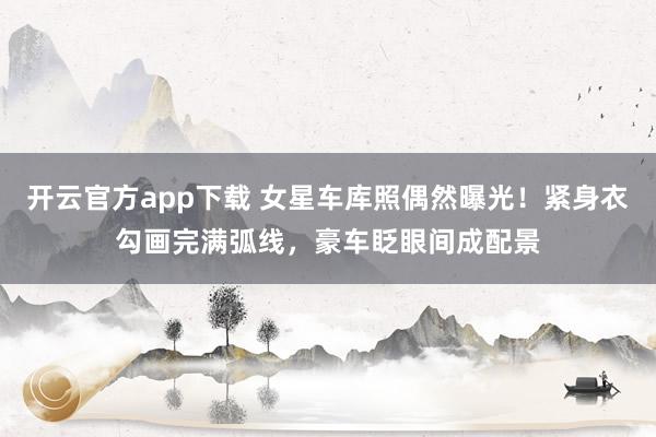 开云官方app下载 女星车库照偶然曝光！紧身衣勾画完满弧线，豪车眨眼间成配景