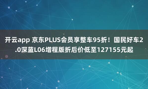 开云app 京东PLUS会员享整车95折！国民好车2.0深蓝L06增程版折后价低至127155元起