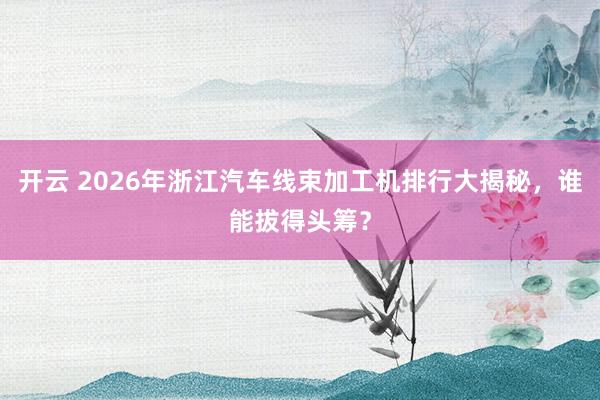 开云 2026年浙江汽车线束加工机排行大揭秘，谁能拔得头筹？
