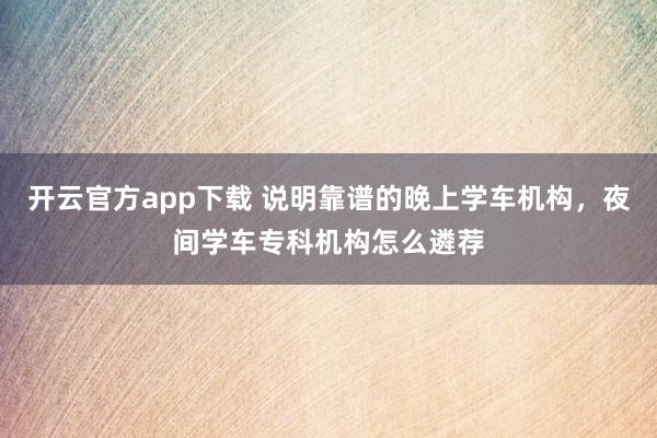 开云官方app下载 说明靠谱的晚上学车机构，夜间学车专科机构怎么遴荐