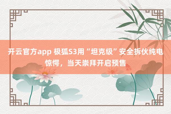 开云官方app 极狐S3用“坦克级”安全拆伙纯电惊愕，当天崇拜开启预售