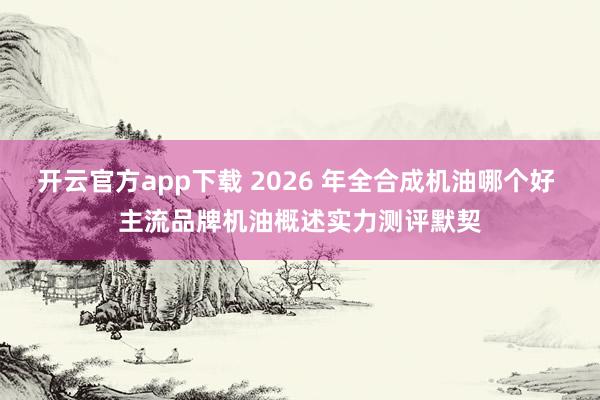 开云官方app下载 2026 年全合成机油哪个好 主流品牌机油概述实力测评默契