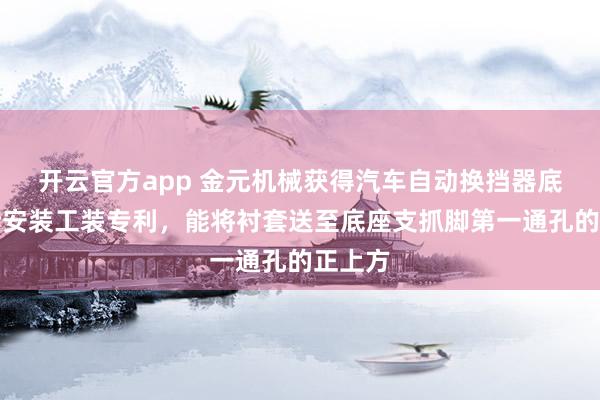 开云官方app 金元机械获得汽车自动换挡器底座衬套安装工装专利，能将衬套送至底座支抓脚第一通孔的正上方
