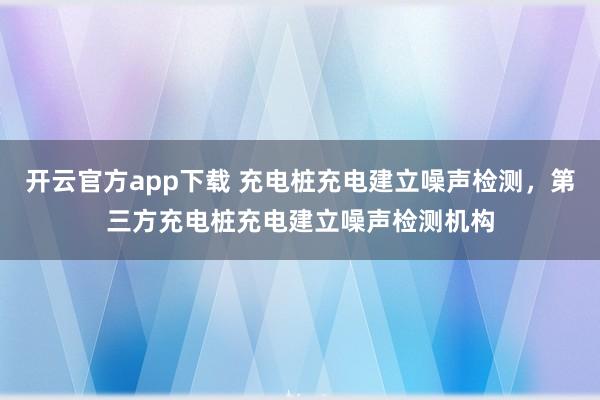 开云官方app下载 充电桩充电建立噪声检测，第三方充电桩充电建立噪声检测机构