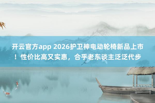 开云官方app 2026护卫神电动轮椅新品上市！性价比高又实惠，合乎老东谈主泛泛代步