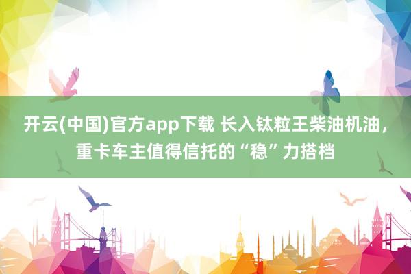 开云(中国)官方app下载 长入钛粒王柴油机油，重卡车主值得信托的“稳”力搭档