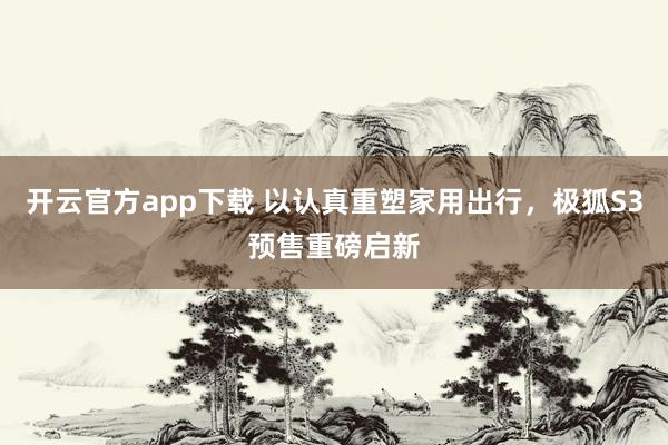 开云官方app下载 以认真重塑家用出行，极狐S3预售重磅启新