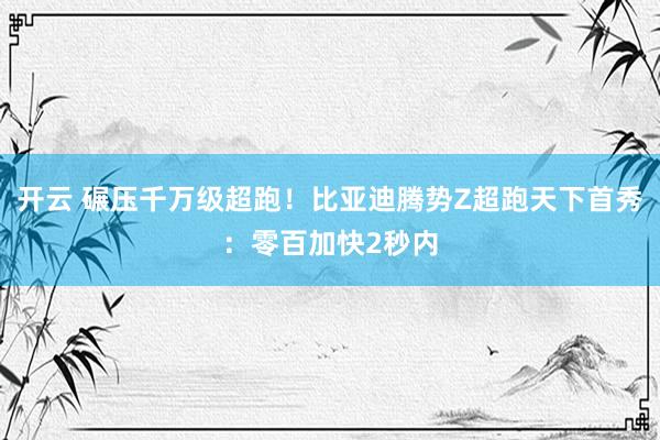 开云 碾压千万级超跑！比亚迪腾势Z超跑天下首秀：零百加快2秒内