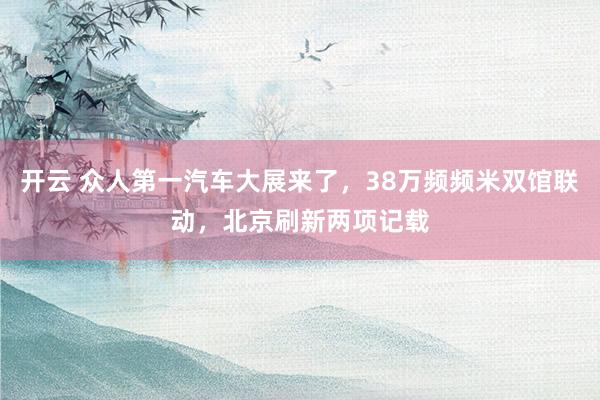 开云 众人第一汽车大展来了，38万频频米双馆联动，北京刷新两项记载