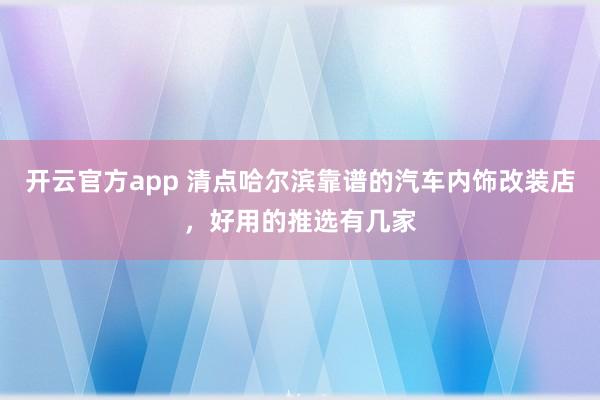 开云官方app 清点哈尔滨靠谱的汽车内饰改装店，好用的推选有几家