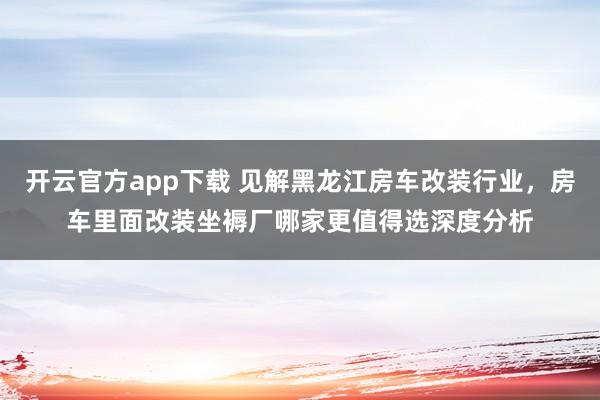 开云官方app下载 见解黑龙江房车改装行业，房车里面改装坐褥厂哪家更值得选深度分析