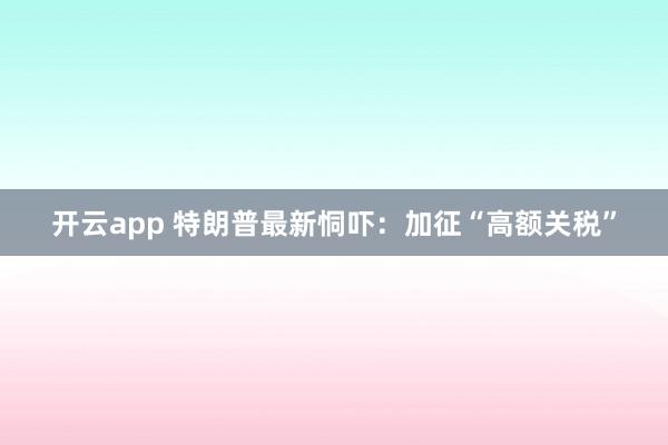 开云app 特朗普最新恫吓：加征“高额关税”