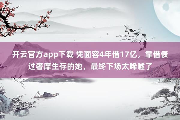 开云官方app下载 凭面容4年借17亿，靠借债过奢靡生存的她，最终下场太唏嘘了