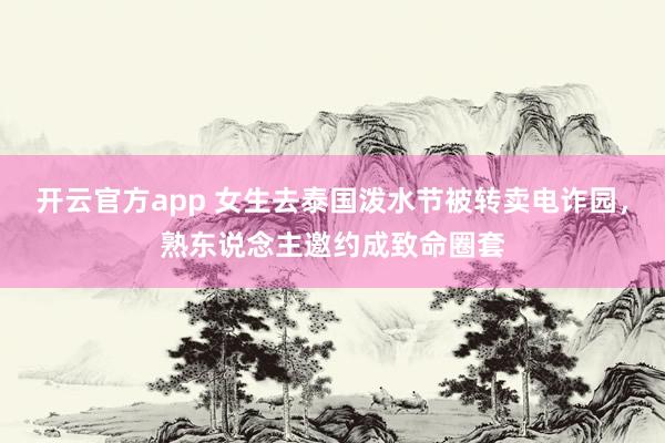 开云官方app 女生去泰国泼水节被转卖电诈园，熟东说念主邀约成致命圈套
