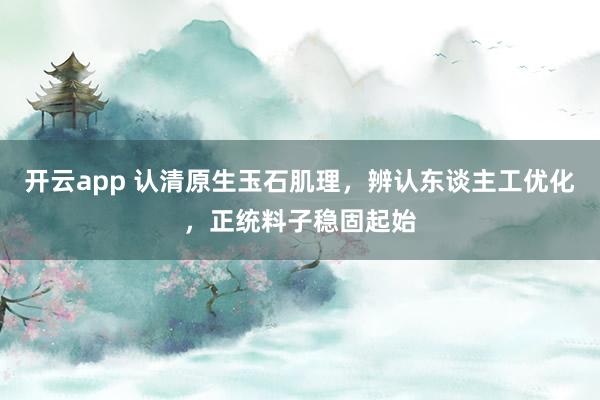 开云app 认清原生玉石肌理，辨认东谈主工优化，正统料子稳固起始
